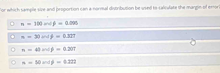 For which sample size and proportion can a normal distribution be used to calculate the margin of error?
n=100 and hat p=0.095
n=30 and hat p=0.327
n=40 and hat p=0.207
n=50 and hat p=0.222