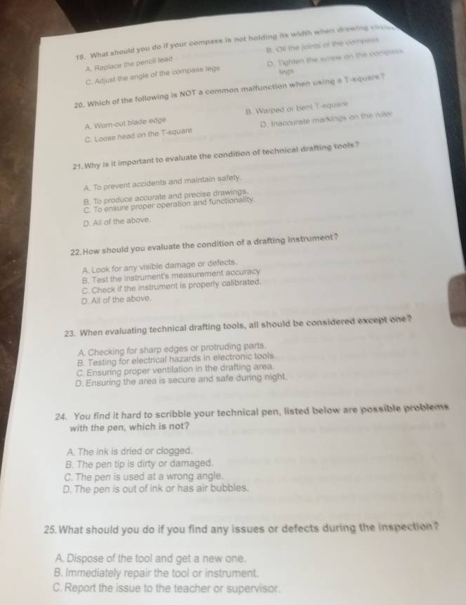 What should you do if your compass is not holding its width when drawing cre
B. Oil the joints of the compass
A. Replace the pencil lead
C. Adjust the angle of the compass legs D. Tighten the screw on the compess
legs
20. Which of the following is NOT a common malfunction when using a T-square?
A. Wom-out blade edge B. Warped or bent T-square
C. Loose head on the T-square D. Inaccurate markings on the riler
21.Why is it important to evaluate the condition of technical drafting tools?
A. To prevent accidents and maintain safety.
B. To produce accurate and precise drawings.
C. To ensure proper operation and functionality.
D. All of the above.
22.How should you evaluate the condition of a drafting instrument?
A. Look for any visible damage or defects.
B. Test the instrument's measurement accuracy
C. Check if the instrument is properly calibrated.
D. All of the above.
23. When evaluating technical drafting tools, all should be considered except one?
A. Checking for sharp edges or protruding parts.
B. Testing for electrical hazards in electronic tools.
C. Ensuring proper ventilation in the drafting area.
D. Ensuring the area is secure and safe during night.
24. You find it hard to scribble your technical pen, listed below are possible problems
with the pen, which is not?
A. The ink is dried or clogged.
B. The pen tip is dirty or damaged.
C. The pen is used at a wrong angle.
D. The pen is out of ink or has air bubbles.
25.What should you do if you find any issues or defects during the inspection?
A. Dispose of the tool and get a new one.
B. Immediately repair the tool or instrument.
C. Report the issue to the teacher or supervisor.
