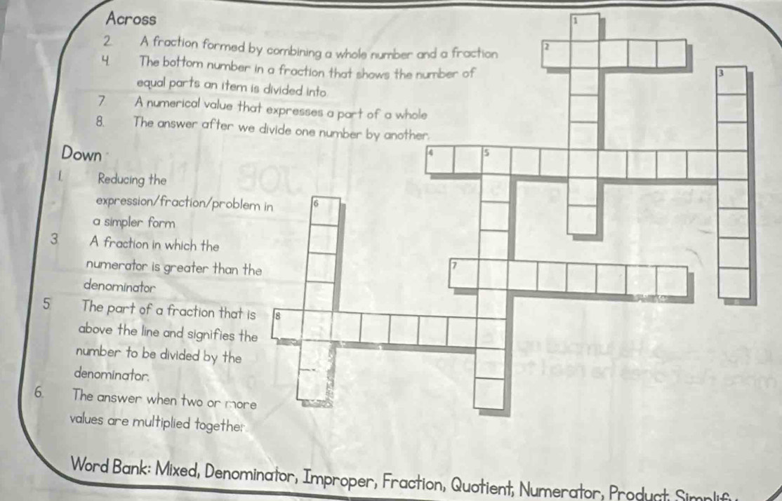 Across 
2 A fraction formed 
4 The bottom number 
equal parts an item 
7 A numerical value th 
8. The answer after we 
Down 
[ Reducing the 
expression/fraction/proble 
a simpler form 
3 A fraction in which the 
numerator is greater than t 
denominator 
5 The part of a fraction that i 
above the line and signifies th 
number to be divided by the 
denominator. 
6. The answer when two or mor 
values are multiplied togethe: 
Word Bank: Mixed, Denominator, Improper, Fraction, Quotient, Numerator, Product Simnlifu