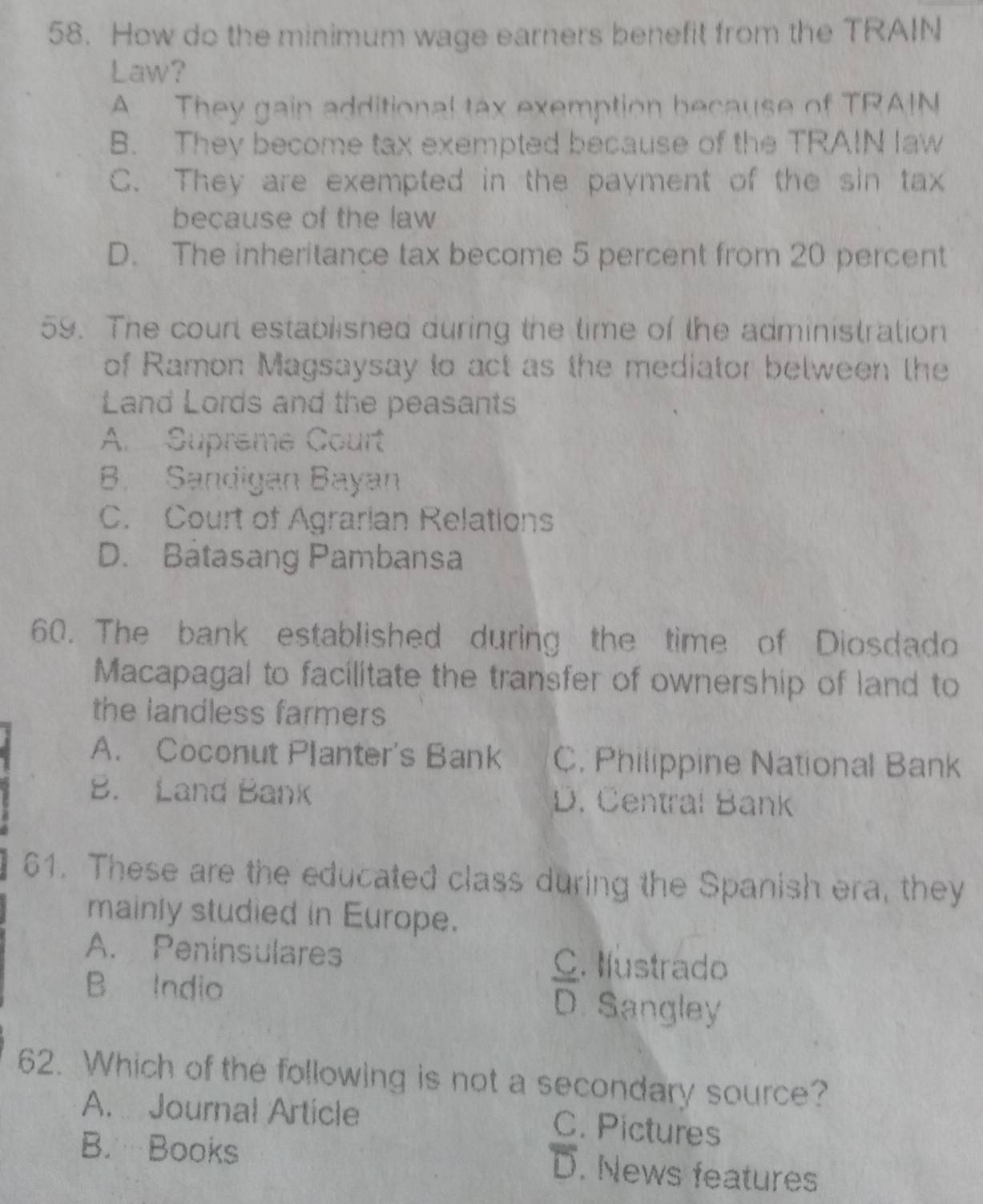 How do the minimum wage earners benefit from the TRAIN
Law?
A They gain additional tax exemption because of TRAIN
B. They become tax exempted because of the TRAIN law
C. They are exempted in the payment of the sin tax
because of the law
D. The inheritance tax become 5 percent from 20 percent
59. The court established during the time of the administration
of Ramon Magsaysay to act as the mediator between the
Land Lords and the peasants
A. Supreme Court
B. Sandigan Bayan
C. Court of Agrarian Relations
D. Batasang Pambansa
60. The bank established during the time of Diosdado
Macapagal to facilitate the transfer of ownership of land to
the landless farmers
A. Coconut Planter's Bank C. Philippine National Bank
B. Land Bank D. Čentral Bank
61. These are the educated class during the Spanish era, they
mainly studied in Europe.
A. Peninsulares C. Ilustrado
B Indio D. Sangley
62. Which of the following is not a secondary source?
A. Journal Article
C. Pictures
B. Books
D. News features