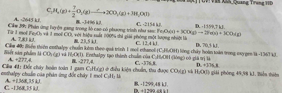 ộ c  |  GV! Văn Anh_Quang Trung HĐ
C_2H_6(g)+ 7/2 O_2(g)to 2CO_2(g)+3H_2O(l)
A. -2645 kJ. B. -3496 kJ. C. -2154 kJ. D. -1559,7 kJ.
Câu 39: Phản ứng luyện gang trong lò cao có phương trình như sau: Fe_2O_3(s)+3CO(g)to 2Fe(s)+3CO_2(g)
Từ 1 mol Fe_2O_3 và 1 mol CO, với hiệu suất 100% thì giải phóng một lượng nhiệt là D. 70,5 kJ.
A. 7,83 kJ. B. 23,5 kJ. C. 12,4 kJ.
Cầu 40: Biến thiên enthalpy chuẩn kèm theo quá trình 1 mol ethanol (C_2H_3OH) lỏng cháy hoàn toàn trong oxygen là -1367 kJ.
Biết sản phẩm là CO_2(g) và H_2O(l). Enthalpy tạo thành chuẩn của C_2H_5OH (lồng) có giá trị là D. +376,8.
A. +277,4. B. -277,4. C. -376,8.
Câu 41: Đốt cháy hoàn toàn 1 gam C_2H_2(g) ở điều kiện chuẩn, thu được CO_2(g) và H_2O(l) giải phóng 49,98 kJ. Biến thiên
enthalpy chuẩn của phản ứng đốt cháy 1 mo C_2H_2 là
A. +1368,35 kJ. B. -1299,48 kJ.
C. -1368,35 kJ. D. +1299.48 kJ