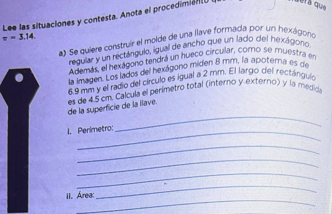 Lee las situaciones y contesta. Anota el procedimiento 
dera que
π =3.14. 
a) Se quiere construir el molde de una llave formada por un hexágono 
regular y un rectángulo, igual de ancho que un lado del hexágono. 
Además, el hexágono tendrá un hueco circular, como se muestra en 
la imagen. Los lados del hexágono miden 8 mm, la apotema es de
6,9 mm y el radio del círculo es igual a 2 mm. El largó del rectángulo 
es de 4.5 cm. Calcula el perímetro total (interno y externo) y la medida 
de la superficie de la llave. 
I. Perímetro: 
_ 
_ 
_ 
_ 
_ 
ii. Área: 
_