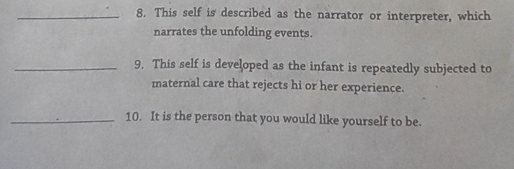 This self is described as the narrator or interpreter, which 
narrates the unfolding events. 
_9. This self is developed as the infant is repeatedly subjected to 
maternal care that rejects hi or her experience. 
_10. It is the person that you would like yourself to be.