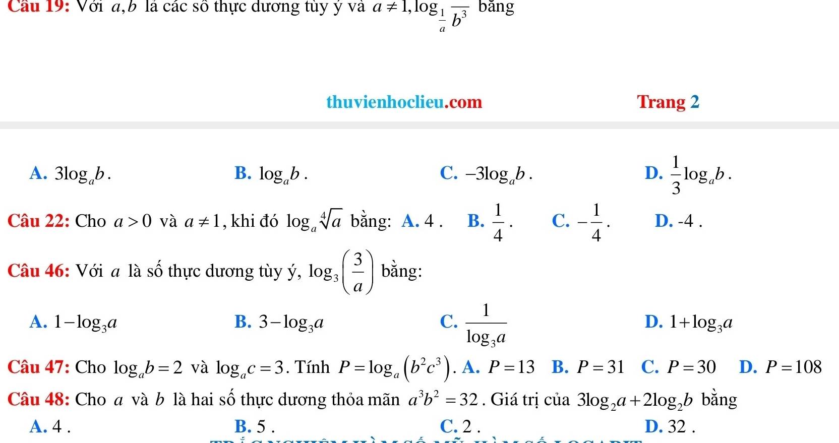 Cầu 19: Với a,b là các số thực dương tùy ý và a!= 1, log _ 1/a frac b^3 bǎng
thuvienhoclieu.com Trang 2
A. 3log _ab. B. log _ab. C. -3log _ab. D.  1/3 log _ab. 
Câu 22: Cho a>0 và a!= 1 , khi đó log _asqrt[4](a) bằng: A. 4 . B.  1/4 ·  C. - 1/4 . D. -4.
Câu 46: Với a là số thực dương tùy ý, log _3( 3/a ) bằng:
D.
A. 1-log _3a B. 3-log _3a C. frac 1log _3a 1+log _3a
Câu 47: Cho log _ab=2 và log _ac=3. Tính P=log _a(b^2c^3). A. P=13 B. P=31 C. P=30 D. P=108
Câu 48: Cho a và b là hai số thực dương thỏa mãn a^3b^2=32. Giá trị của 3log _2a+2log _2b bằng
A. 4. B. 5. C. 2. D. 32.