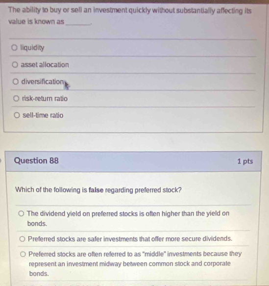 The ability to buy or sell an investment quickly without substantially affecting its
value is known as _,
liquidity
asset allocation
diversification
risk-return ratio
sell-time ratio
Question 88 1 pts
Which of the following is false regarding preferred stock?
The dividend yield on preferred stocks is often higher than the yield on
bonds.
Preferred stocks are safer investments that offer more secure dividends.
Preferred stocks are often referred to as "middle” investments because they
represent an investment midway between common stock and corporate
bonds.