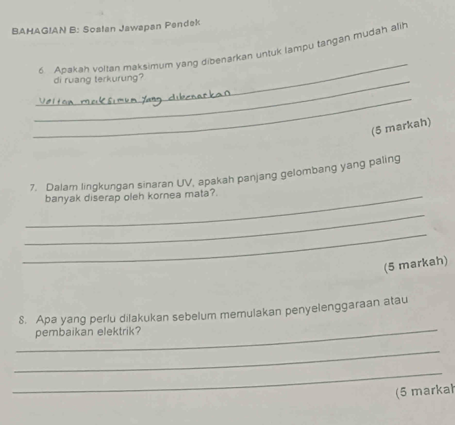 BAHAGIAN B: Soalan Jawapan Pendek 
_ 
6 Apakah voltan maksimum yang dibenarkan untuk lampu tangan mudah alih 
_di ruang terkurung? 
_ 
(5 markah) 
7. Dalam lingkungan sinaran UV, apakah panjang gelombang yang paling 
_banyak diserap oleh kornea mata? 
_ 
_ 
(5 markah) 
_ 
S. Apa yang perlu dilakukan sebelum memulakan penyelenggaraan atau 
pembaikan elektrik? 
_ 
_ 
(5 markał