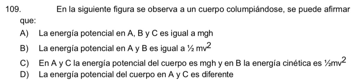 En la siguiente figura se observa a un cuerpo columpiándose, se puede afirmar
que:
A) La energía potencial en A, B y C es igual a mgh
B) La energía potencial en A y B es igual a 1/2mv^2
C) En A y C la energía potencial del cuerpo es mgh y en B la energía cinética es 1/2mv^2
D) La energía potencial del cuerpo en A y C es diferente