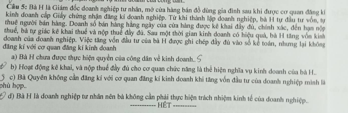 của công dan.. 
Câu 5: Bà H là Giám đốc doanh nghiệp tư nhân, mở cửa hàng bán đồ dùng gia đình sau khi được cơ quan đăng kế 
kinh doanh cấp Giấy chứng nhận đăng kí doanh nghiệp. Từ khi thành lập doanh nghiệp, bà H tự đầu tư vốn, tự 
thuê người bán hàng. Doanh số bán hàng hằng ngày của cửa hàng được kê khai đầy đủ, chính xác, đến hạn nộp 
thuế, bà tự giác kê khai thuế và nộp thuế đầy đủ. Sau một thời gian kinh doanh có hiệu quả, bà H tăng vốn kinh 
doanh của doanh nghiệp. Việc tăng vốn đầu tư của bà H được ghi chép đầy đủ vào số kể toán, nhưng lại không 
đăng kí với cơ quan đăng kí kinh doanh 
a) Bà H chưa được thực hiện quyền của công dân về kinh doanh.. 
b) Hoạt động kê khai, và nộp thuế đầy đủ cho cơ quan chức năng là thể hiện nghĩa vụ kinh doanh của bà H.. 
c) Bà Quyên không cần đăng kí với cơ quan đăng kí kinh doanh khi tăng vốn đầu tư của doanh nghiệp mình là 
phù hợp.. 
d) Bà H là doanh nghiệp tư nhân nên bà không cần phải thực hiện trách nhiệm kinh tế của doanh nghiệp... 
_HÉt_