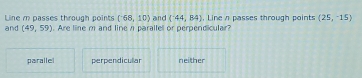 Line m passes through points (-68,10) and (^-44,B4). Line n passes through points (25,-15)
and (49,59). Are line m and line n paralle or perpendicular?
parallel perpendicullar neither