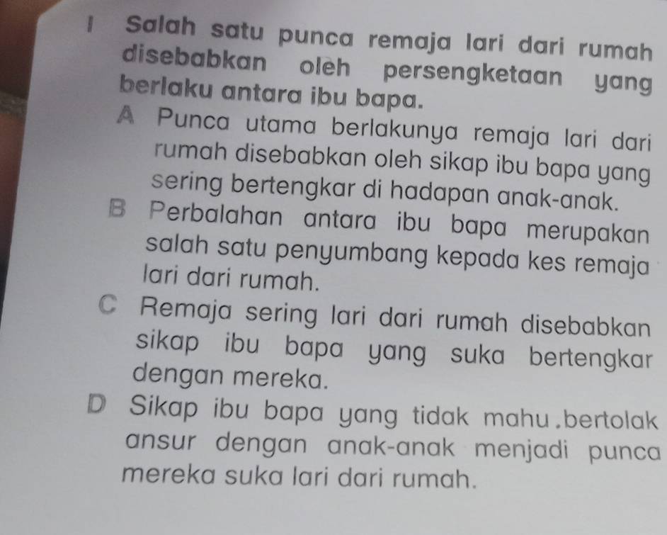 Salah satu punca remaja lari dari rumah
disebabkan oleh persengketaan yang
berlaku antara ibu bapa.
A Punca utama berlakunya remaja lari dari
rumah disebabkan oleh sikap ibu bapa yang 
sering bertengkar di hadapan anak-anak.
B Perbalahan antara ibu bapa merupakan
salah satu penyumbang kepada kes remaja
lari dari rumah.
C Remaja sering lari dari rumah disebabkan
sikap ibu bapa yang suka bertengkar 
dengan mereka.
D Sikap ibu bapa yang tidak mahu.bertolak
ansur dengan anak-anak menjadi punca
mereka suka lari dari rumah.