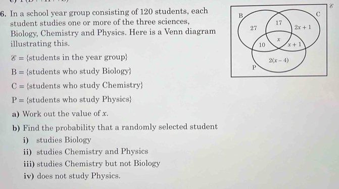 In a school year group consisting of 120 students, each 
student studies one or more of the three sciences,
Biology, Chemistry and Physics. Here is a Venn diagram
illustrating this.
g= students in the year group
B= students who study Biology
C= students who study Chemistry
P= students who study Physics
a) Work out the value of x.
b) Find the probability that a randomly selected student
i) studies Biology
ii) studies Chemistry and Physics
iii) studies Chemistry but not Biology
iv) does not study Physics.