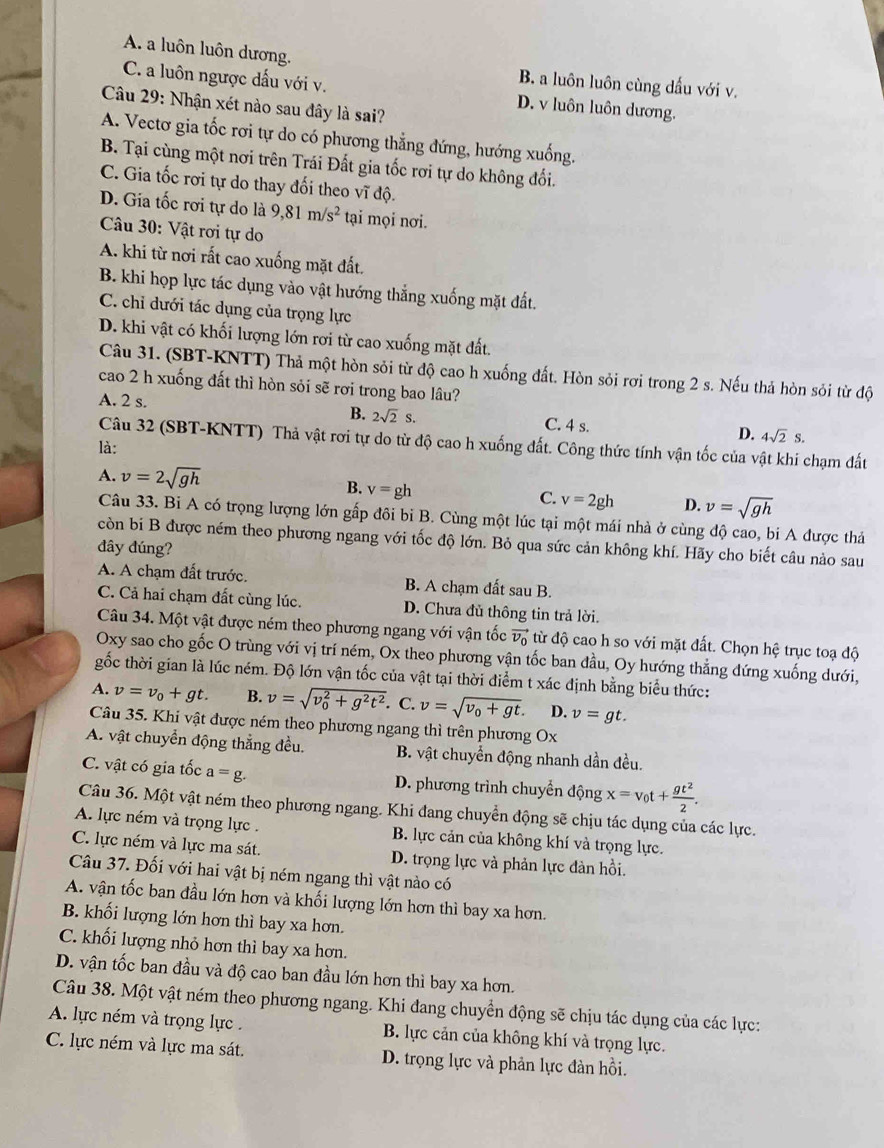 A. a luôn luôn dương.
B. a luôn luôn cùng dầu với v.
C. a luôn ngược dấu với v. D. v luôn luôn dương.
Câu 29: Nhận xét nào sau đây là sai?
A. Vectơ gia tốc rơi tự do có phương thẳng đứng, hướng xuống.
B. Tại cùng một nơi trên Trái Đất gia tốc rơi tự do không đối.
C. Gia tốc rơi tự do thay đối theo vĩ độ.
D. Gia tốc rơi tự do là 9,81m/s^2 tại mọi nơi.
Câu 30: Vật rơi tự do
A. khi từ nơi rất cao xuống mặt đất.
B. khi họp lực tác dụng vào vật hướng thắng xuống mặt đất.
C. chỉ dưới tác dụng của trọng lực
D. khi vật có khối lượng lớn rơi từ cao xuống mặt đất.
Câu 31. (SBT-KNTT) Thả một hòn sỏi từ độ cao h xuống đất. Hòn sỏi rơi trong 2 s. Nếu thả hòn sỏi từ độ
cao 2 h xuống đất thì hòn sỏi sẽ rơi trong bao lâu?
B. 2sqrt(2)s.
A. 2 s. C. 4 s. D. 4sqrt(2)s.
Câu 32 (SBT-KNTT) Thả vật rơi tự do từ độ cao h xuống đất. Công thức tính vận tốc của vật khi chạm đất
là:
A. v=2sqrt(gh) B. v=gh C. v=2gh D. v=sqrt(gh)
Câu 33. Bi A có trọng lượng lớn gấp đôi bi B. Cùng một lúc tại một mái nhà ở cùng độ cao, bi A được thả
còn bi B được ném theo phương ngang với tốc độ lớn. Bỏ qua sức cản không khí. Hãy cho biết câu nào sau
đây đúng?
A. A chạm đất trước. B. A chạm đất sau B.
C. Cả hai chạm đất cùng lúc. D. Chưa đủ thông tin trả lời.
Câu 34. Một vật được ném theo phương ngang với vận tốc vector v_0 từ độ cao h so với mặt đất. Chọn hệ trục toạ độ
Oxy sao cho gốc O trùng với vị trí ném, Ox theo phương vận tốc ban đầu, Oy hướng thẳng đứng xuống dưới,
gốc thời gian là lúc ném. Độ lớn vận tốc của vật tại thời điểm t xác định bằng biểu thức:
A. v=v_0+gt. B. v=sqrt (v_0)^2+g^2t^2. C. v=sqrt(v_0)+gt. D. v=gt.
Câu 35. Khi vật được ném theo phương ngang thì trên phương Ox
A. vật chuyển động thắng đều.  B. vật chuyển động nhanh dần đều.
C. vật có gia tốc a=g. D. phương trình chuyển động x=v_0t+ gt^2/2 .
Câu 36. Một vật ném theo phương ngang. Khi đang chuyển động sẽ chịu tác dụng của các lực.
A. lực ném và trọng lực . B. lực cản của không khí và trọng lực.
C. lực ném và lực ma sát.  D. trọng lực và phản lực đàn hồi.
Câu 37. Đối với hai vật bị ném ngang thì vật nào có
A. vận tốc ban đầu lớn hơn và khối lượng lớn hơn thì bay xa hơn.
B. khối lượng lớn hơn thì bay xa hơn.
C. khối lượng nhỏ hơn thì bay xa hơn.
D. vận tốc ban đầu và độ cao ban đầu lớn hơn thì bay xa hơn.
Câu 38. Một vật ném theo phương ngang. Khi đang chuyển động sẽ chịu tác dụng của các lực:
A. lực ném và trọng lực . B. lực cản của không khí và trọng lực.
C. lực ném và lực ma sát. D. trọng lực và phản lực đàn hồi.