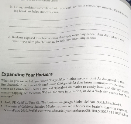 Imation and Control 
b. Eating breakfast is correlated with academic success in elementary students. Therefore, e 
ing breakfast helps students learn. 
_ 
_ 
_ 
c. Rodents exposed to tobacco smoke developed more lung cancer than did rodents who 
_ 
were exposed to placebo smoke. So, tobacco causes lung cancer, 
_ 
_ 
Expanding Your Horizons 
What do you use to help you study? Ginkgo biloba? Other medications? As discussed in the 
first Scientific American article listed below, Ginkgo biloba does boost memory—to the same 
extent as a candy bar! There's a free (and enjoyable) alternative to candy bars and dietary supple 
ments—napping. See the second Web site for more information, or do a Web site search for “naps 
memory." 
Gold PE, Cahill L, Wenk GL. The lowdown on ginkgo biloba. Sci Am 2003; 288:86-91
University of California-Berkeley, Midday nap markedly boosts the brain's learning capacity 
ScienceDaily. 2010. Available at: www.sciencedaily.com/releases/2010/02/100221110338.ht