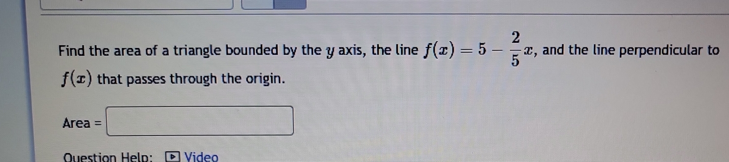 Find the area of a triangle bounded by the y axis, the line f(x)=5- 2/5 x , and the line perpendicular to
f(x) that passes through the origin. 
Area =□ 
Question Heln: Video