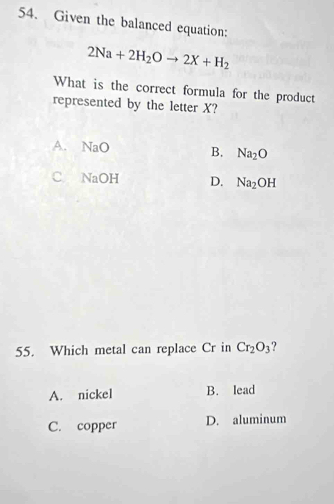 Given the balanced equation:
2Na+2H_2Oto 2X+H_2
What is the correct formula for the product
represented by the letter X?
A. NaO B. Na_2O
C NaOH D. Na_2OH
55. Which metal can replace Cr in Cr_2O_3 ?
A. nickel B. lead
C. copper D. aluminum