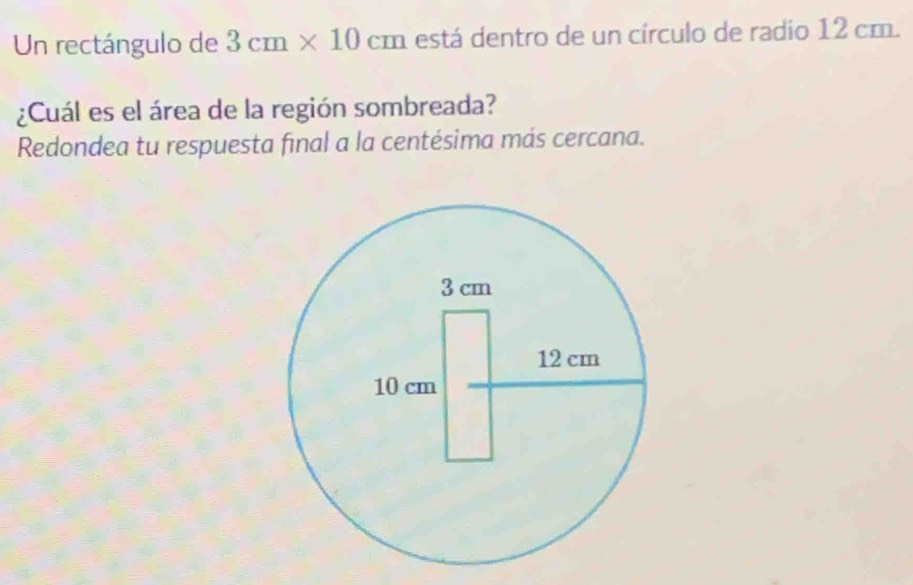 Un rectángulo de 3cm* 10cm está dentro de un círculo de radio 12 cm. 
¿Cuál es el área de la región sombreada? 
Redondea tu respuesta final a la centésima más cercana.