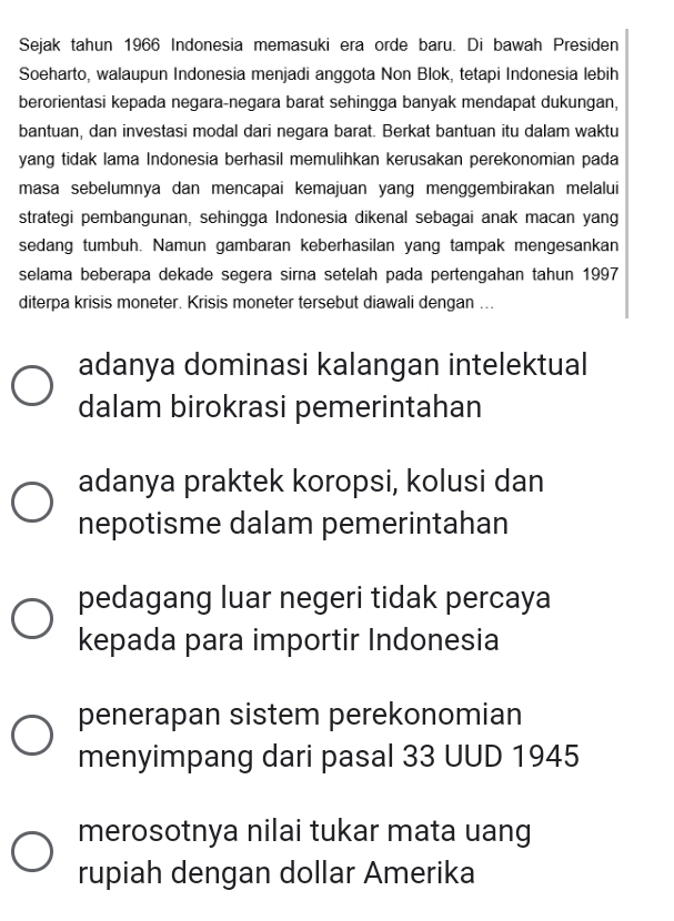 Sejak tahun 1966 Indonesia memasuki era orde baru. Di bawah Presiden
Soeharto, walaupun Indonesia menjadi anggota Non Blok, tetapi Indonesia lebih
berorientasi kepada negara-negara barat sehingga banyak mendapat dukungan,
bantuan, dan investasi modal dari negara barat. Berkat bantuan itu dalam waktu
yang tidak lama Indonesia berhasil memulihkan kerusakan perekonomian pada
masa sebelumnya dan mencapai kemajuan yang menggembirakan melalui
strategi pembangunan, sehingga Indonesia dikenal sebagai anak macan yang
sedang tumbuh. Namun gambaran keberhasilan yang tampak mengesankan
selama beberapa dekade segera sirna setelah pada pertengahan tahun 1997
diterpa krisis moneter. Krisis moneter tersebut diawali dengan ...
adanya dominasi kalangan intelektual
dalam birokrasi pemerintahan
adanya praktek koropsi, kolusi dan
nepotisme dalam pemerintahan
pedagang luar negeri tidak percaya
kepada para importir Indonesia
penerapan sistem perekonomian
menyimpang dari pasal 33 UUD 1945
merosotnya nilai tukar mata uang
rupiah dengan dollar Amerika