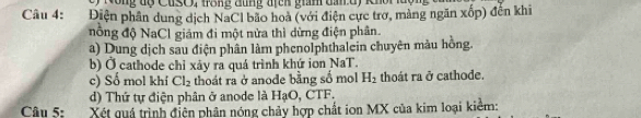 Nông độ CusO, trong đùng địcn giám đan d) khoi luợn
Câu 4: Điện phần dung dịch NaCl bão hoà (với điện cực trơ, mảng ngăn xốp) đến khi
nồng độ NaCl giám đi một nửa thì dừng điện phân
a) Dung dịch sau điện phân làm phenolphthalein chuyên màu hồng.
b) Ở cathode chỉ xây ra quá trình khứ ion NaT.
c) Số mol khí Cl_2 thoát ra ở anode bằng số mol H_2 thoát ra ở cathode.
d) Thứ tự điện phân ở anode là HạO, CTF.
Câu 5: Xét quả trình điện phân nóng chảy hợp chất ion MX của kim loại kiểm: