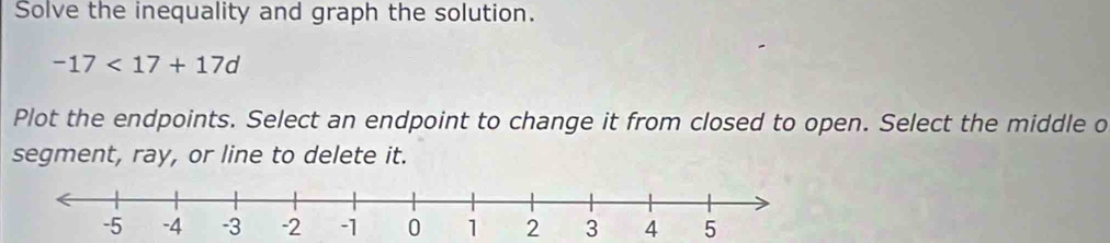 Solve the inequality and graph the solution.
-17<17+17d
Plot the endpoints. Select an endpoint to change it from closed to open. Select the middle o 
segment, ray, or line to delete it.
1 2 3 4 5