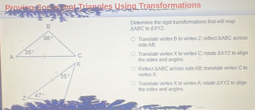 Proving Conerent Triangles Using Transformations
Determine the rigid transformations that will map
△ ABC to △ XYZ.
across
Translate vertex B to vertex Z; reflect △ ABC
side AB.
to align
Translate vertex X to vertex C; rotate △ XYZ
the sides and angles.
Reflect △ ABC across side AB; translate vertex C to
vertex X.
Translate vertex X to vertex A; rotate △ XYZ to align
the sides and angles.