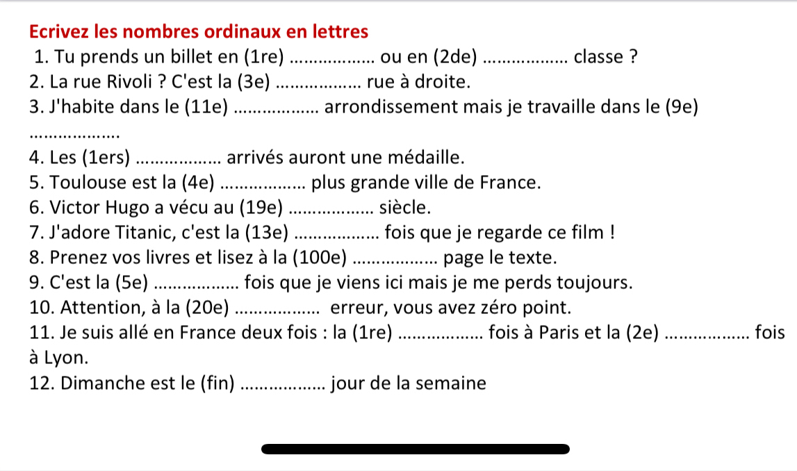 Ecrivez les nombres ordinaux en lettres 
1. Tu prends un billet en (1re) _ou en (2de) _classe ? 
2. La rue Rivoli ? C'est la (3e) _rue à droite. 
3. J'habite dans le (11e) _arrondissement mais je travaille dans le (9e) 
_ 
4. Les (1ers) _arrivés auront une médaille. 
5. Toulouse est la (4e) ... plus grande ville de France. 
6. Victor Hugo a vécu au (19e) _siècle. 
7. J'adore Titanic, c'est la (13e) _fois que je regarde ce film ! 
8. Prenez vos livres et lisez à la (100e) _page le texte. 
9. C'est la (5e) _fois que je viens ici mais je me perds toujours. 
10. Attention, à la (20e) _erreur, vous avez zéro point. 
11. Je suis allé en France deux fois : la (1re) _fois à Paris et la (2e) _fois 
à Lyon. 
12. Dimanche est le (fin) _jour de la semaine