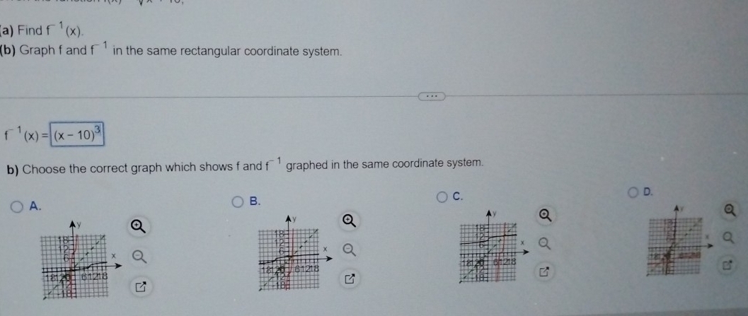 Find f^(-1)(x). 
(b) Graph f and f^(-1) in the same rectangular coordinate system.
f^(-1)(x)=(x-10)^3
b) Choose the correct graph which shows f and f^(-1) graphed in the same coordinate system. 
C. 
D. 
A. 
B.
x
61218 018
1218