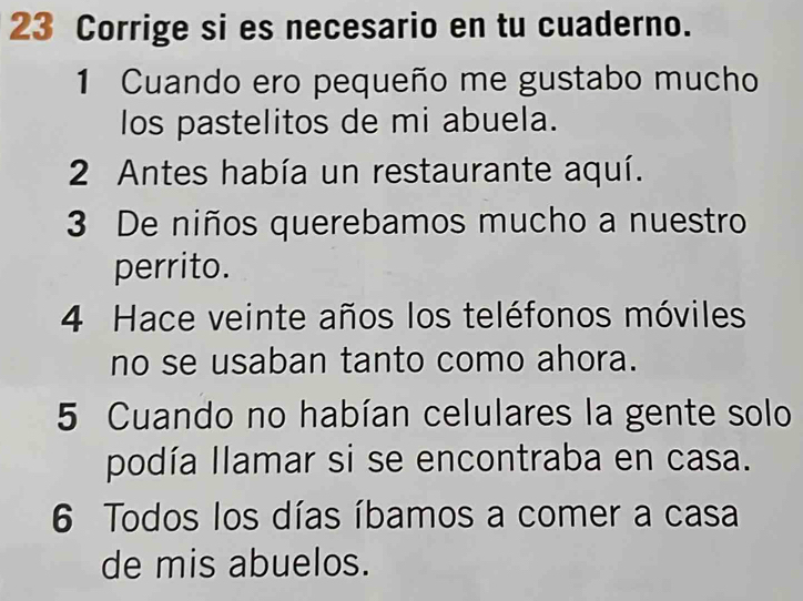 Corrige si es necesario en tu cuaderno. 
1 Cuando ero pequeño me gustabo mucho 
los pastelitos de mi abuela. 
2 Antes había un restaurante aquí. 
3 De niños querebamos mucho a nuestro 
perrito. 
4 Hace veinte años los teléfonos móviles 
no se usaban tanto como ahora. 
5 Cuando no habían celulares la gente solo 
podía llamar si se encontraba en casa. 
6 Todos los días íbamos a comer a casa 
de mis abuelos.