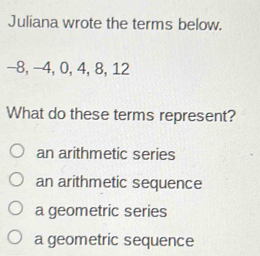 Juliana wrote the terms below.
−8, −4, 0, 4, 8, 12
What do these terms represent?
an arithmetic series
an arithmetic sequence
a geometric series
a geometric sequence