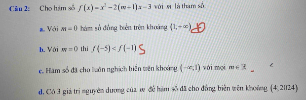 Cho hàm số f(x)=x^2-2(m+1)x-3 với m là tham số shat o
a. Với m=0 hàm số đồng biến trên khoảng (1;+∈fty )
b. Với m=0 thì f(-5)
c. Hàm số đã cho luôn nghịch biến trên khoảng (-∈fty ;1) với mọi m∈ R
d. Có 3 giá trị nguyên dương của m để hàm số đã cho đồng biến trên khoảng (4;2024)