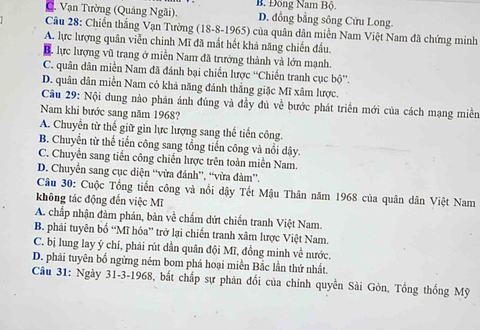 B. Đông Nam Bộ.
C. Vạn Tường (Quảng Ngãi). D. đồng bằng sông Cửu Long.
Câu 28: Chiến thắng Vạn Tường (18 -8-1965) của quân dân miền Nam Việt Nam đã chứng minh
A. lực lượng quân viễn chinh Mĩ đã mất hết khả năng chiến đầu.
B. lực lượng vũ trang ở miền Nam đã trưởng thành và lớn mạnh.
C. quân dân miền Nam đã đánh bại chiến lược “Chiến tranh cục bộ”.
D. quân dân miền Nam có khả năng đánh thắng giặc Mĩ xâm lược.
Câu 29: Nội dung nào phản ánh đúng và đầy đủ về bước phát triển mới của cách mạng miền
Nam khi bước sang năm 1968?
A. Chuyển từ thế giữ gìn lực lượng sang thế tiến công.
B. Chuyển từ thế tiến công sang tổng tiến công và nổi dậy.
C. Chuyển sang tiến công chiến lược trên toàn miền Nam.
D. Chuyễn sang cục diện “vừa đánh”, “vừa đàm”.
Câu 30: Cuộc Tổng tiến công và nổi dậy Tết Mậu Thân năm 1968 của quân dân Việt Nam
không tác động đến việc Mĩ
A. chấp nhận đàm phán, bàn về chẩm dứt chiến tranh Việt Nam.
B. phải tuyên bố “Mĩ hóa” trở lại chiến tranh xâm lược Việt Nam.
C. bị lung lay ý chí, phải rút dần quân đội Mĩ, đồng minh về nước.
D. phải tuyên bố ngừng ném bom phá hoại miền Bắc lần thứ nhất.
Câu 31: Ngày 31-3-1968, bất chấp sự phản đổi của chính quyền Sài Gòn, Tổng thống Mỹ