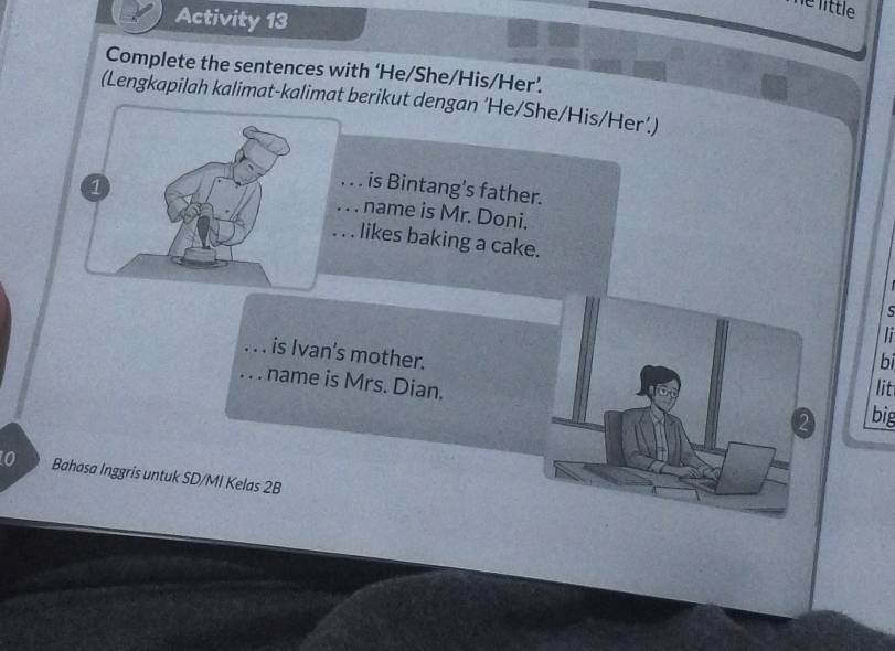 he little 
Activity 13 
Complete the sentences with ‘He/She/His/Her’. 
(Lengkapilah kalimat-kalimat berikut dengan ‘He/She/His/Her’.) 
is Bintang's father. 
... name is Mr. Doni. 
. . likes baking a cake. 
li 
i is Ivan's mother. 
bi 
. name is Mrs. Dian. 
lit 
2 big 
0 Bahasa Inggris untuk SD/MI Kelas 2B