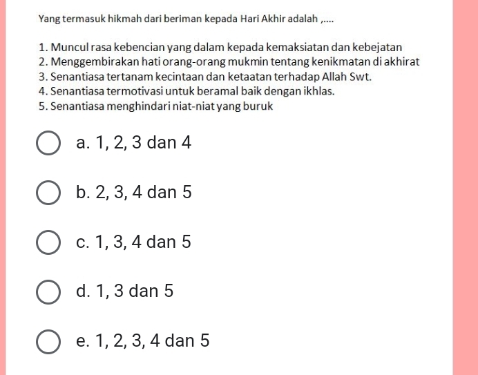 Yang termasuk hikmah dari beriman kepada Hari Akhir adalah ,....
1. Muncul rasa kebencian yang dalam kepada kemaksiatan dan kebejatan
2. Menggembirakan hati orang-orang mukmin tentang kenikmatan di akhirat
3. Senantiasa tertanam kecintaan dan ketaatan terhadap Allah Swt.
4. Senantiasa termotivasi untuk beramal baik dengan ikhlas.
5. Senantiasa menghindari niat-niat yang buruk
a. 1, 2, 3 dan 4
b. 2, 3, 4 dan 5
c. 1, 3, 4 dan 5
d. 1, 3 dan 5
e. 1, 2, 3, 4 dan 5