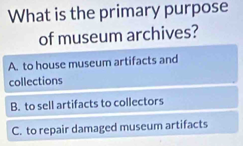 What is the primary purpose
of museum archives?
A. to house museum artifacts and
collections
B. to sell artifacts to collectors
C. to repair damaged museum artifacts