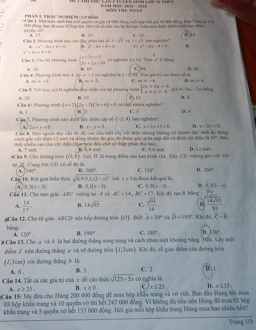DE 1 TH THU LAN 2 TUYEN SINH L OP 10 THPT
NăM HOC 2025 - 2026
1  môn thi: toán
PHẢN I. TRÁC NGHIỆM (3,0 điểm)
* Câu 1. Một hiệu sách bán mỗi quyền vở giả 14 000 đồng, mỗi hộp bút giá 30 000 đồng. Bạn Toán có 330
1 000 đồng, bạn đã mua 02 hộp bút. Hỏi với số tiền còn lại thì bạn Toán mua được nhiều nhất bao nhiều
quyền vở? D. 19.
A. 17 . B. 20 . C. 18
Câu 2. Phương trình nào sau đây nhận hai số 3-sqrt(5) và 3+sqrt(5) làm nghiệm?
A. -x^2-6x+4=0. B. -6x+4=0. C. x^2-6x-4=0. D.
x^2+6x+4=0.
7
Câu 3. Cho hệ phương trình beginarrayl x-2y=3 2x+2y=18endarray. có nghiệm (a;b). Tích a^2.b bằng:
A. 28 . B. 89 C.)98 . D. 82
Câu 4. Phương trình mx+3y=-1 có nghiệm là (-2,3) Tìm giá trị của tham số m.
A. m=-5. B. m=5. C. m=-4. D. m=4.
Câu 5. Với (x_0;y_0) là nghiệm duy nhất của hệ phương trình beginarrayl 2x+3y=9 x+y=4endarray. , giá trị 5x_0-3y yu bāng
A. 20 B. 10 C 12 D. 8
Câu 6: Phương trình (x+2)(2x-3)(3x+6)=0 có bao nhiêu nghiệm?
A. l B. 2 C. 3 D. 4
Câu 7. Phương trình nào dưới dây nhận cặp số (-2;4) làm nghiệm?
A. 2x+y=0. B. x-y=2. C. x+2y+1=0. D. x-2y=0.
Cầu 8. Một người thợ cần đo độ cao của một cây cột điện nhưng không có thước dài. Anh ấy đứng
cách gốc cột điện 12 mét và dùng thước đo góc đo được góc giữa mặt đất và đinh cột điện là 35°. Hãy
tính chiều cao của cột điện (làm tròn đến chữ số thập phân thứ hai).
A. 7 mét. B. 8,4 mét. C. 9,8 mét. D. 12 mét.
*Câu 9. Cho đường tròn (O;R). Gọi H là trung điểm của bán kính OA. Dây CD vuông góc với OA
tại H. Cung lớn CD có số đo là.
A. 240°. B. 300°. C. 120°. D. 260°.
Câu 10. Rút gọn biểu thức sqrt(0,9.0,1.(3-x)^2) với x>3 ta được kết quả là.
D.
A. 0,3(x-3). B. 0,1(x-3). C. 0,9(x-3). 0,3(3-x).
Câu 11. Cho tam giác ABC vuông tại A có AC=14,BC=17 Khi đó tan B bằng
A.  14/17 .  sqrt(93)/14 . D.  14sqrt(93)/93 .
B. 14sqrt(93). C.
Câu 12. Cho tứ giác ABCD nội tiếp đường tròn (O). Biết widehat A=20° và widehat D=150°.  Khi đó, widehat C-widehat B
bằng:
B.
A. 120°. 190°. C. 180°. D. 30°.
*Câu 13. Cho a và b là hai đường thẳng song song và cách nhau một khoảng bằng 3cm. Lấy một
điểm / trên đường thẳng a và vẽ đường tròn (I;3cm). Khi đó, số giao điểm của đường tròn
(I;3cm) với đường thẳng b là:
A. 0 . B. 3 . C. 2 . D. 1.
Câu 14. Tất cả các giá trị của x đề căn thức sqrt(125-5x) có nghĩa là.
A. x≥ 25.
B. x≥ 0. c. x≤ 25. D. x≤ 15.
Câu 15: Mẹ đưa cho Hùng 200 000 đồng để mua hộp khẩu trang và vở viết. Ban đầu Hùng hỏi mua
03 hộp khẩu trang và 10 quyển vở thì hết 247 000 đồng. Vì không đủ tiền nên Hùng đã mua 02 hộp
khẩu trang và 5 quyển vở hết 153 000 đồng. Hỏi giá mỗi hộp khẩu trang Hùng mua bao nhiêu tiền?
Trang 1/9