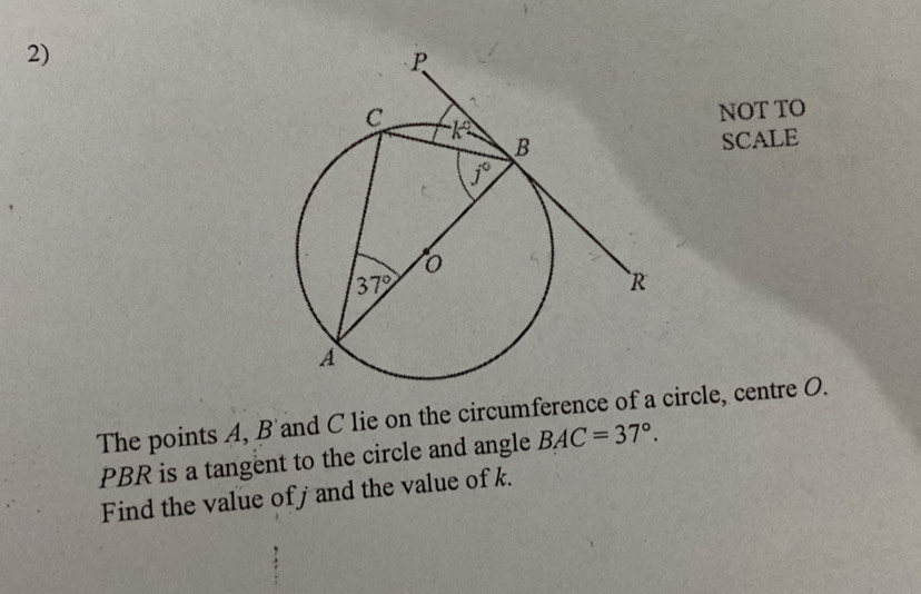 NOT TO
SCALE
The points A, B'and C lie on the circumference of a circle, centre O.
PBR is a tangent to the circle and angle BAC=37°.
Find the value ofj and the value of k.