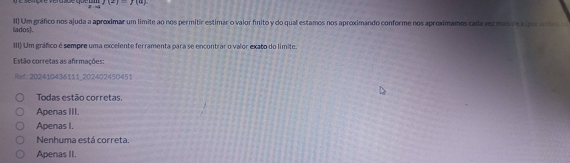 limlimits _xto af(x)=J(a)
II) Um gráfico nos ajuda a aproximar um limite ao nos permitir estimar o valor finito y do qual estamos nos aproximando conforme nos aproximamos cada vez mais de x (por ambos os
lados).
III) Um gráfico é sempre uma excelente ferramenta para se encontrar o valor exato do limite.
Estão corretas as afirmações:
Ref.: 202410436111 202402450451
Todas estão corretas.
Apenas III.
Apenas I.
Nenhuma está correta.
Apenas II.