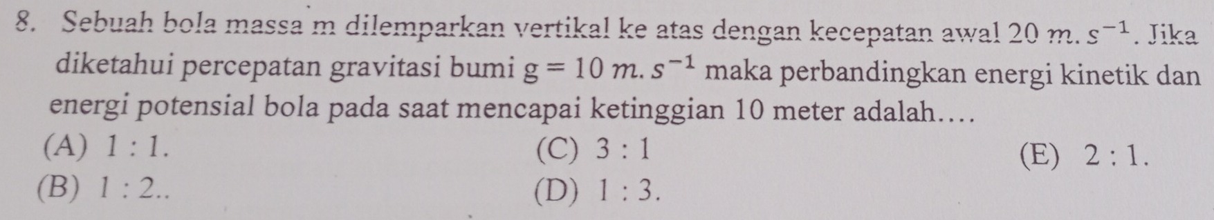 Sebuah bola massa m dilemparkan vertikal ke atas dengan kecepatan awal 20 m. s^(-1). Jika
diketahui percepatan gravitasi bumi g=10m.s^(-1) maka perbandingkan energi kinetik dan
energi potensial bola pada saat mencapai ketinggian 10 meter adalah….
(A) 1:1. (C) 3:1 2:1. 
(E)
(B) 1:2.. (D) 1:3.