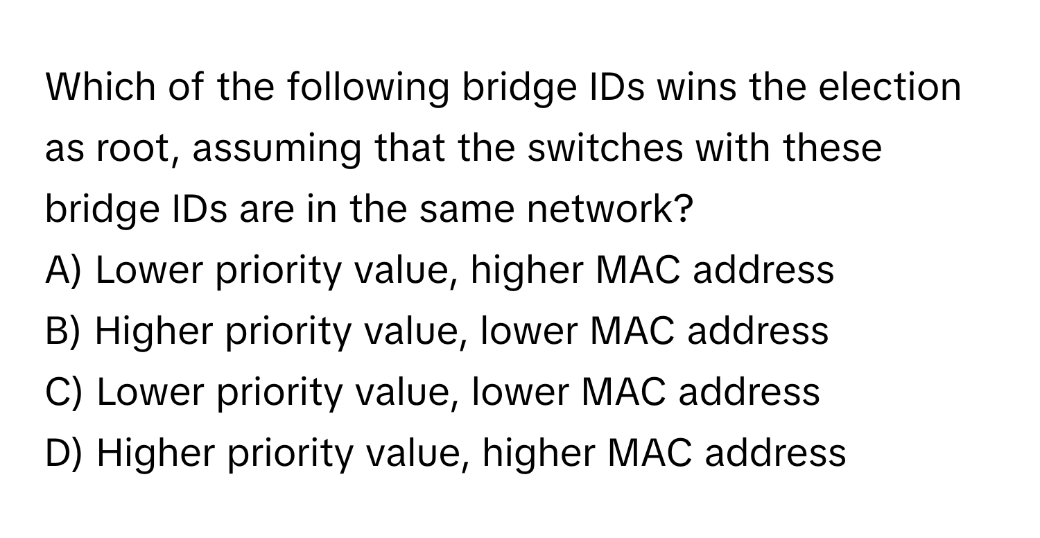 Which of the following bridge IDs wins the election as root, assuming that the switches with these bridge IDs are in the same network?

A) Lower priority value, higher MAC address 
B) Higher priority value, lower MAC address 
C) Lower priority value, lower MAC address 
D) Higher priority value, higher MAC address