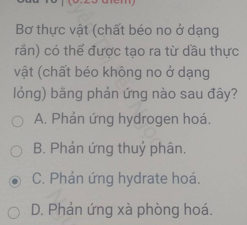 Bơ thực vật (chất béo no ở dạng
rắn) có thể được tạo ra từ dầu thực
vật (chất béo không no ở dạng
lỏng) bằng phản ứng nào sau đây?
A. Phản ứng hydrogen hoá.
B. Phản ứng thuỷ phân.
C. Phản ứng hydrate hoá.
D. Phản ứng xà phòng hoá.