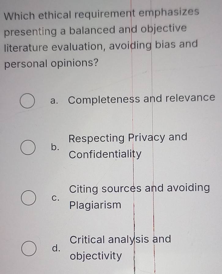 Which ethical requirement emphasizes
presenting a balanced and objective
literature evaluation, avoiding bias and
personal opinions?
a. Completeness and relevance
Respecting Privacy and
b.
Confidentiality
Citing sources and avoiding
C.
Plagiarism
Critical analysis and
d.
objectivity