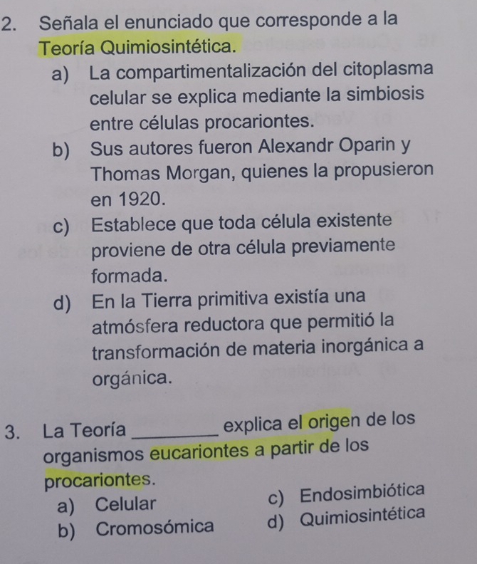 Señala el enunciado que corresponde a la
Teoría Quimiosintética.
a) La compartimentalización del citoplasma
celular se explica mediante la simbiosis
entre células procariontes.
b) Sus autores fueron Alexandr Oparin y
Thomas Morgan, quienes la propusieron
en 1920.
c) Establece que toda célula existente
proviene de otra célula previamente
formada.
d) En la Tierra primitiva existía una
atmósfera reductora que permitió la
transformación de materia inorgánica a
orgánica.
3. La Teoría _explica el origen de los
organismos eucariontes a partir de los
procariontes.
a) Celular c) Endosimbiótica
b) Cromosómica d) Quimiosintética