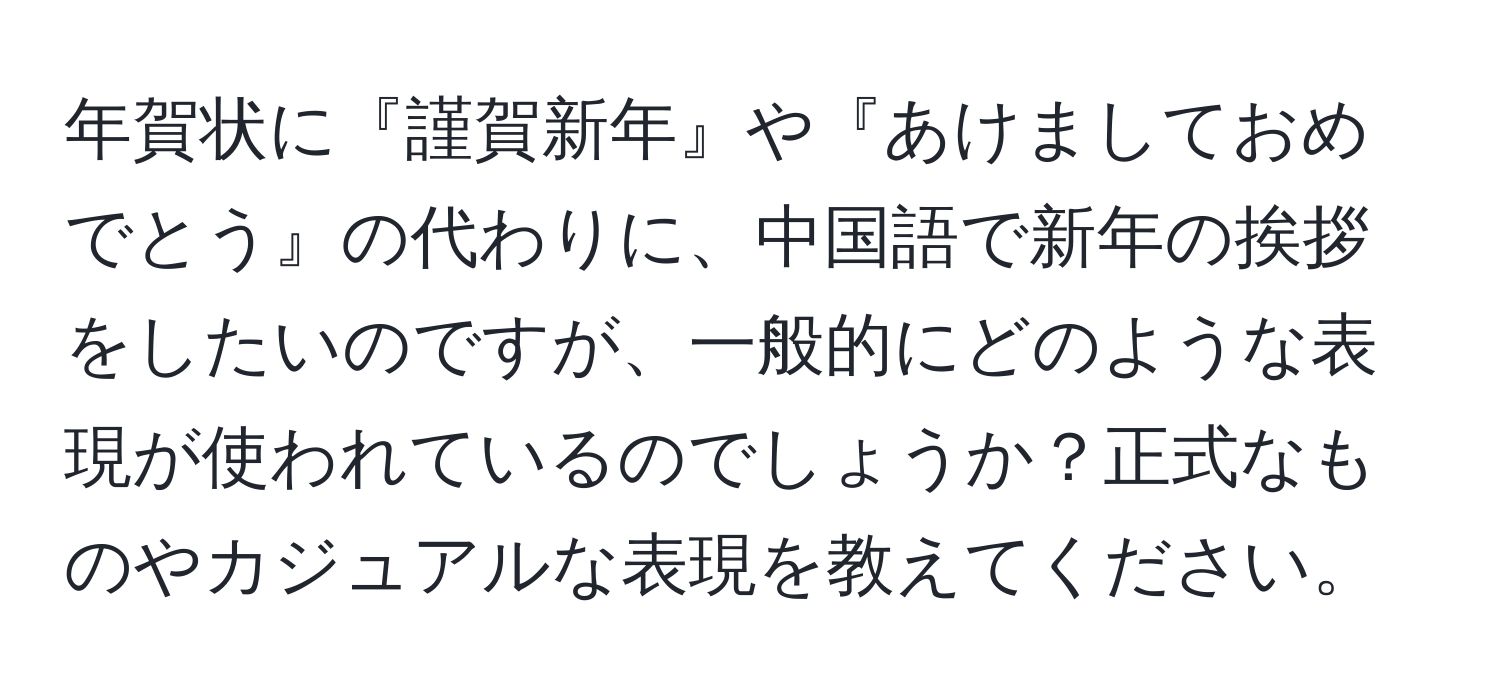 年賀状に『謹賀新年』や『あけましておめでとう』の代わりに、中国語で新年の挨拶をしたいのですが、一般的にどのような表現が使われているのでしょうか？正式なものやカジュアルな表現を教えてください。