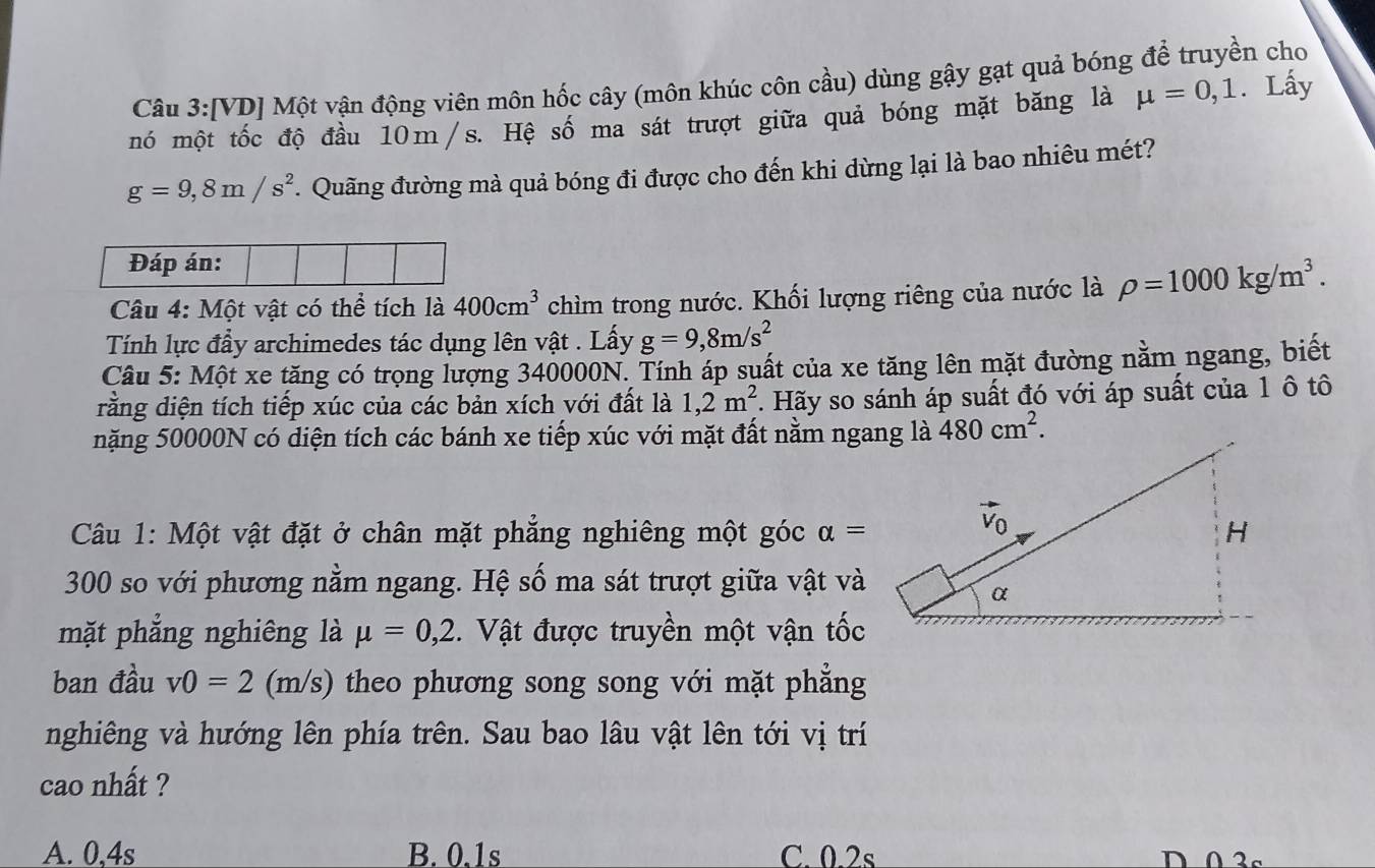 [VD] Một vận động viên môn hốc cây (môn khúc côn cầu) dùng gậy gạt quả bóng để truyền cho
mó một tốc độ đầu 10m/s. Hệ số ma sát trượt giữa quả bóng mặt băng là mu =0,1. Lấy
g=9,8m/s^2.  Quãng đường mà quả bóng đi được cho đến khi dừng lại là bao nhiêu mét?
Câu 4: Một vật có thể tích là 400cm^3 chìm trong nước. Khối lượng riêng của nước là rho =1000kg/m^3.
Tính lực đầy archimedes tác dụng lên vật . Lấy g=9,8m/s^2
Câu 5: Một xe tăng có trọng lượng 340000N. Tính áp suất của xe tăng lên mặt đường nằm ngang, biết
rằng diện tích tiếp xúc của các bản xích với đất  là 1,2m^2 *. Hãy so sánh áp suất đó với áp suất của 1 ô tô
nặng 50000N có diện tích các bánh xe tiếp xúc với mặt đất nằm ngang là 480cm^2.
Câu 1: Một vật đặt ở chân mặt phẳng nghiêng một góc alpha =
300 so với phương nằm ngang. Hệ số ma sát trượt giữa vật và
mặt phẳng nghiêng là mu =0,2.  Vật được truyền một vận tốc
ban đầu v0=2 (m/s) theo phương song song với mặt phẳng
nghiêng và hướng lên phía trên. Sau bao lâu vật lên tới vị trí
cao nhất ?
A. 0,4s B. 0.1s C. 0.2s D 0 3s