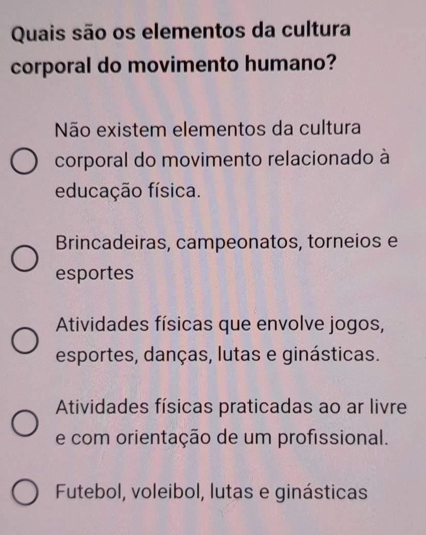 Quais são os elementos da cultura
corporal do movimento humano?
Não existem elementos da cultura
corporal do movimento relacionado à
educação física.
Brincadeiras, campeonatos, torneios e
esportes
Atividades físicas que envolve jogos,
esportes, danças, lutas e ginásticas.
Atividades físicas praticadas ao ar livre
e com orientação de um profissional.
Futebol, voleibol, lutas e ginásticas