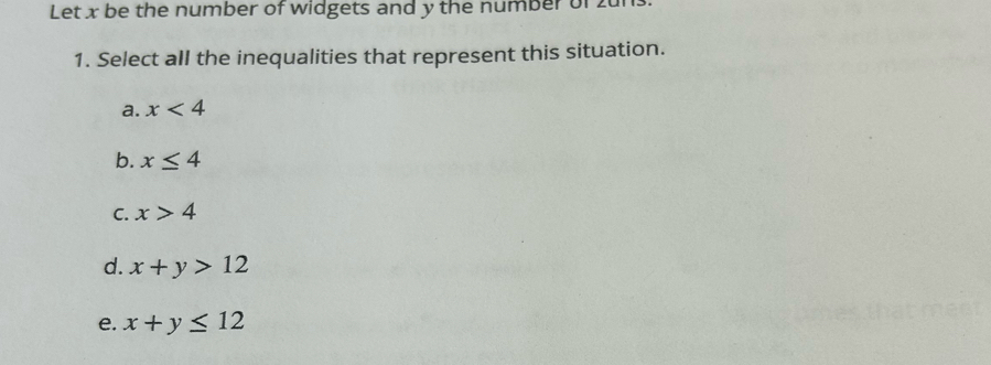 Let x be the number of widgets and y the number of zur
1. Select all the inequalities that represent this situation.
a. x<4</tex>
b. x≤ 4
C. x>4
d. x+y>12
e. x+y≤ 12