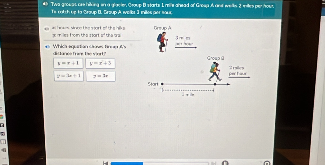 • Two groups are hiking on a glacier. Group B starts 1 mile ahead of Group A and walks 2 miles per hour.
To catch up to Group B, Group A walks 3 miles per hour.
) æ: hours since the start of the hike 
y: miles from the start of the trail
Which equation shows Group A's
distance from the start?
y=x+1 y=x+3
y=3x+1 y=3x