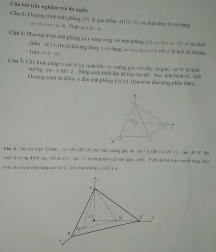 Câu hỏi trắc nghiệm trả lời ngắn.
Câu 1: Phương trình mặt phẳng (P) đi qua điểm A(1;2,-3) và chứa trục Or có đạng
ax+3y+cz+d=0. Tính 2a+3c-d. 
Câu 2: Phương trình mật phẳng (α) song song với mặt phẳng (P): x-2y+2z-15=0 và cách
điểm A(2,1,1) một khoảng băng 5 có dạng ax+by+2z+d=0 với đ là một số đương.
Tính a+b-2d. 
Câu 3: Cho hình chóp S. ABCD có cạnh bên £4 vuông góc với đây; tử giác ABCD là hình
vuông. SA=3, AB=2. Băng cách thiết lập hc trục tọa độ Oxy như hình vẽ, tính
khoáng cánh từ điểm A đến mặt phẳng (SCD). (làm tròn đến hàng phần trăm)
Câu 4. Cho tử diện OABC , có OA, OB, OC đôi một vuông góc và OA=5, OB=2, OC=4 Gọi M N lần
lượt là trung điểm của OB và OC. Gọi G là trọng tâm của tam giác ABC. Thiết lập hệ trục tọa độ Oxyz như
hình về, hày tinh khoàng cách từ G đến mặt phẳng ( AMN) là:
:
A
0 N C y
B
x