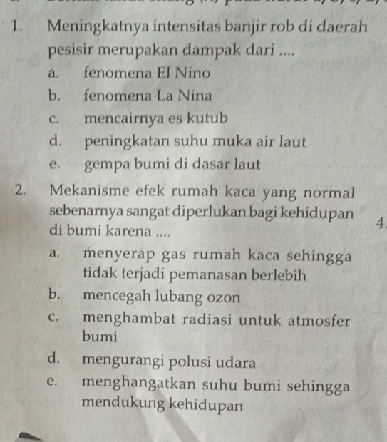 Meningkatnya intensitas banjir rob di daerah
pesisir merupakan dampak dari ....
a. fenomena El Nino
b. fenomena La Nina
c. mencairnya es kutub
d. peningkatan suhu muka air laut
e. gempa bumi di dasar laut
2. Mekanisme efek rumah kaca yang normal
sebenarnya sangat diperlukan bagi kehidupan 4.
di bumi karena ....
a. menyerap gas rumah kaca sehingga
tidak terjadi pemanasan berlebih
b. mencegah lubang ozon
c. menghambat radiasi untuk atmosfer
bumi
d. mengurangi polusi udara
e. menghangatkan suhu bumi sehingga
mendukung kehidupan