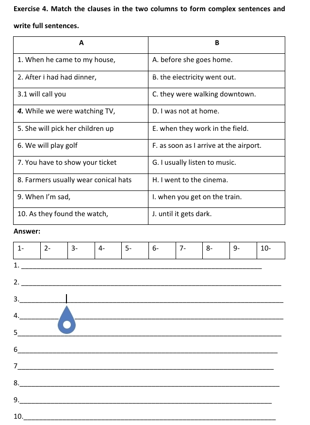 Match the clauses in the two columns to form complex sentences and 
write full sentences. 
1 - 2 - 3 - 4 - 5 - 6 - 7 - 8 - 9 - 10 - 
1._ 
2._ 
3. 
_ 
4._ 
_ 
_ 
_ 
5 
_6 
_ 
7 
8._ 
9._ 
10._