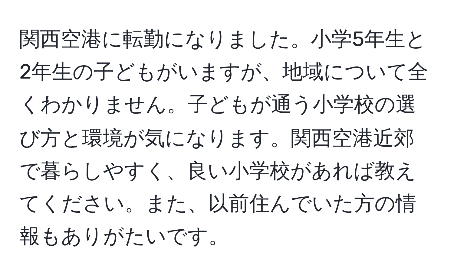 関西空港に転勤になりました。小学5年生と2年生の子どもがいますが、地域について全くわかりません。子どもが通う小学校の選び方と環境が気になります。関西空港近郊で暮らしやすく、良い小学校があれば教えてください。また、以前住んでいた方の情報もありがたいです。